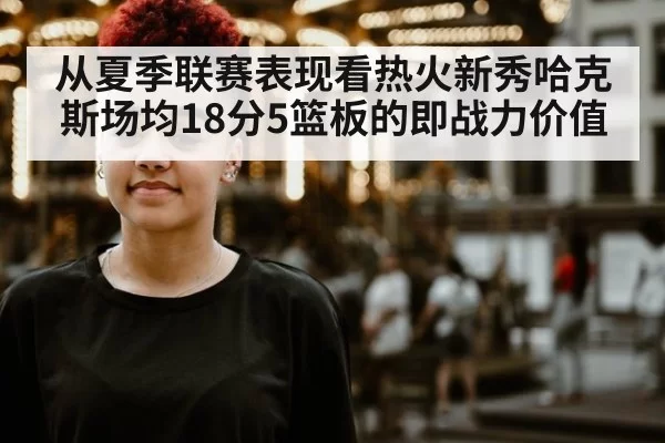 从夏季联赛表现看热火新秀哈克斯场均18分5篮板的即战力价值